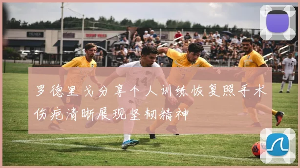 罗德里戈分享个人训练恢复照手术伤疤清晰展现坚韧精神