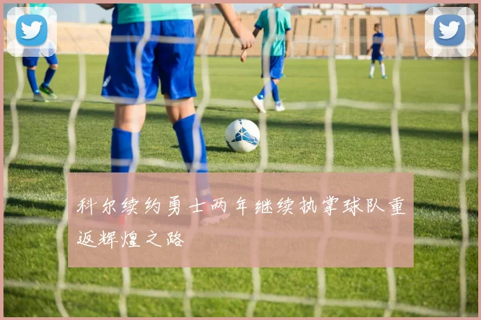 科尔续约勇士两年继续执掌球队重返辉煌之路