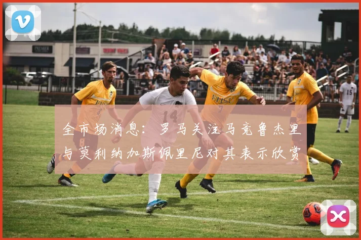 全市场消息：罗马关注马竞鲁杰里与莫利纳加斯佩里尼对其表示欣赏