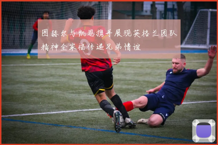 图赫尔与凯恩携手展现英格兰团队精神全家福传递兄弟情谊