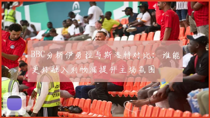 BBC分析伊劳拉与斯洛特对比：谁能更好融入利物浦提升主场氛围
