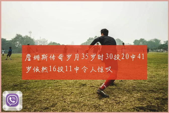 詹姆斯传奇岁月35岁时30投20中41岁依然16投11中令人惊叹