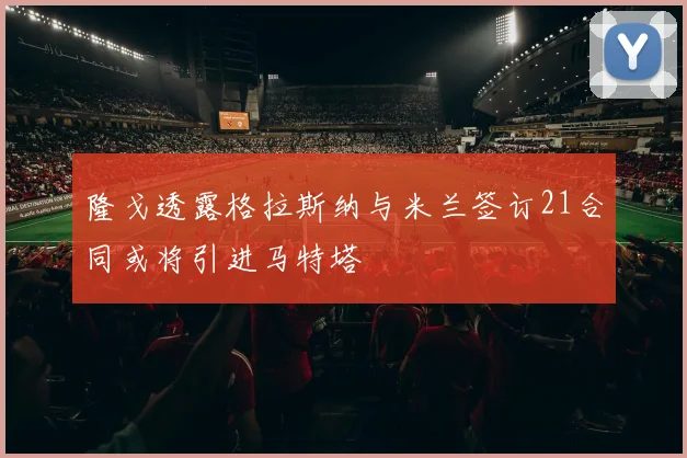 隆戈透露格拉斯纳与米兰签订21合同或将引进马特塔