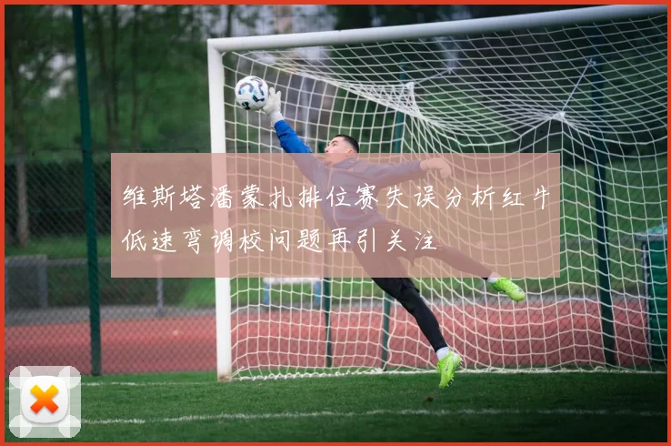 维斯塔潘蒙扎排位赛失误分析红牛低速弯调校问题再引关注