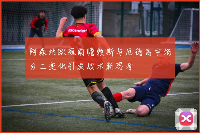 阿森纳欧冠前瞻赖斯与厄德高中场分工变化引发战术新思考