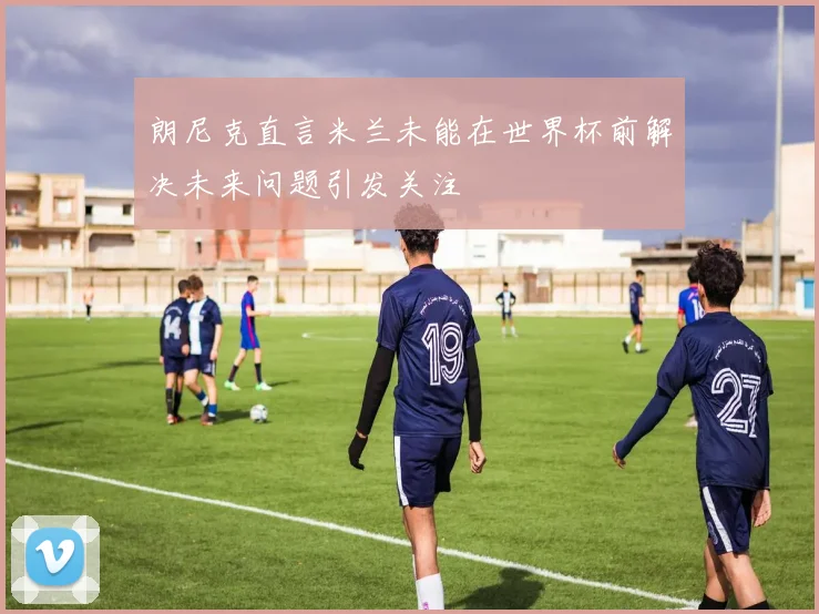朗尼克直言米兰未能在世界杯前解决未来问题引发关注