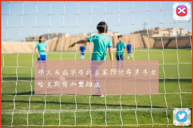 热火或成字母新东家预计希罗韦尔哈克斯将加盟雄鹿
