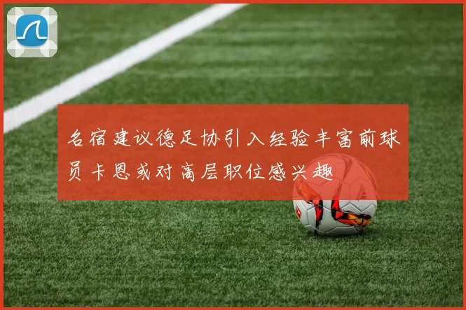 名宿建议德足协引入经验丰富前球员卡恩或对高层职位感兴趣