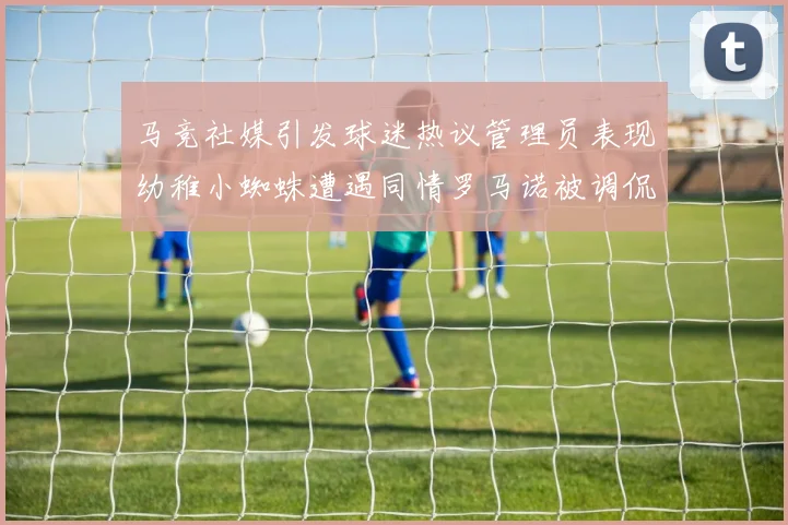 马竞社媒引发球迷热议管理员表现幼稚小蜘蛛遭遇同情罗马诺被调侃