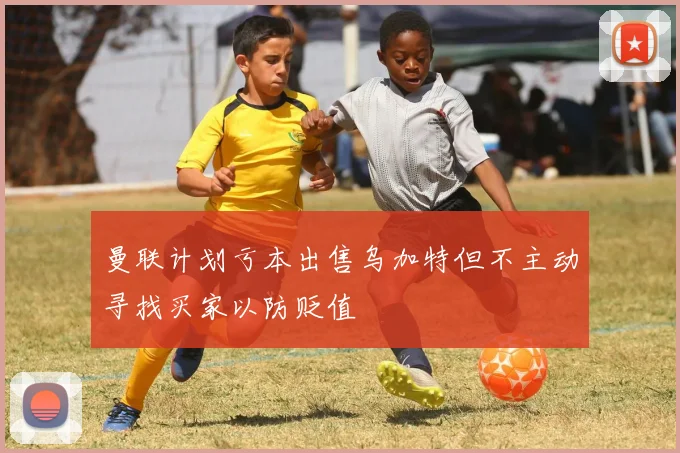 曼联计划亏本出售乌加特但不主动寻找买家以防贬值