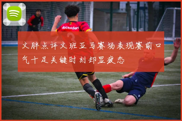 文胖点评文班亚马赛场表现赛前口气十足关键时刻却显疲态