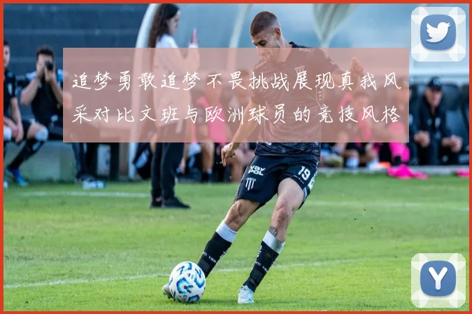 追梦勇敢追梦不畏挑战展现真我风采对比文班与欧洲球员的竞技风格