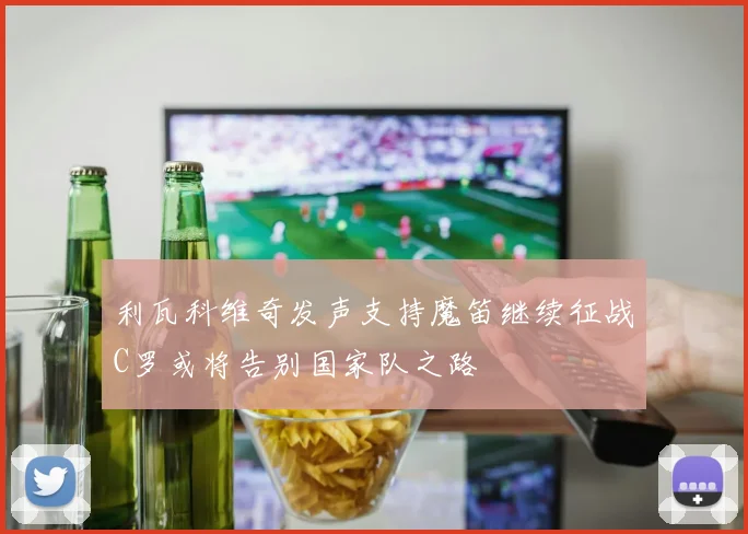 利瓦科维奇发声支持魔笛继续征战C罗或将告别国家队之路