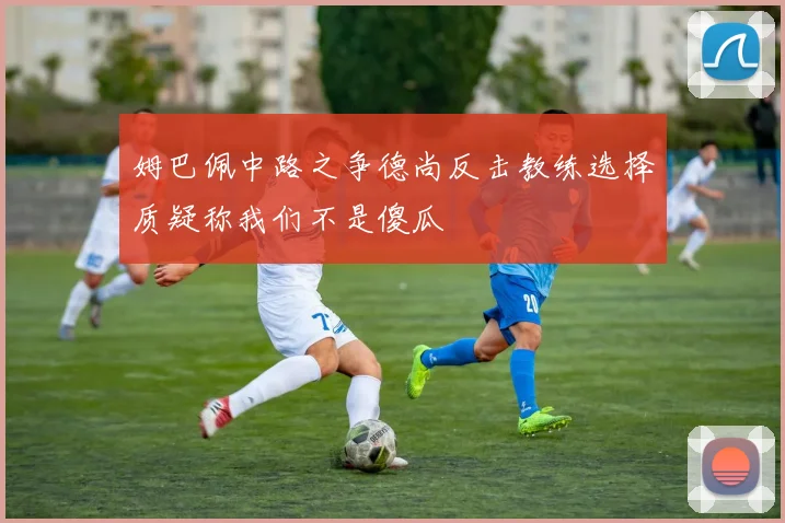 姆巴佩中路之争德尚反击教练选择质疑称我们不是傻瓜