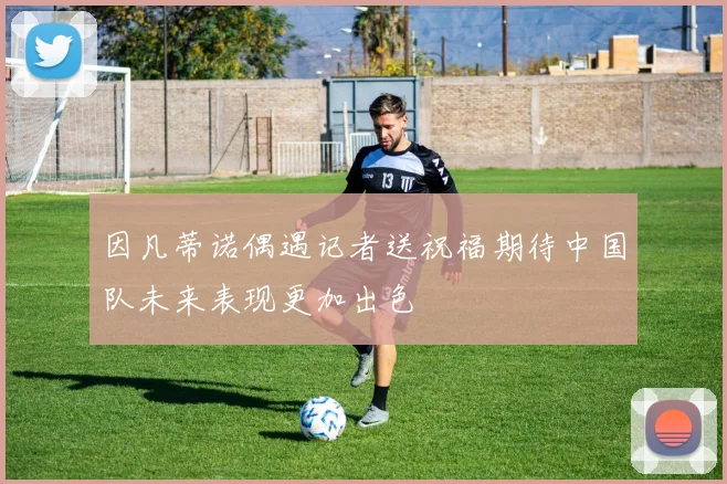 因凡蒂诺偶遇记者送祝福期待中国队未来表现更加出色