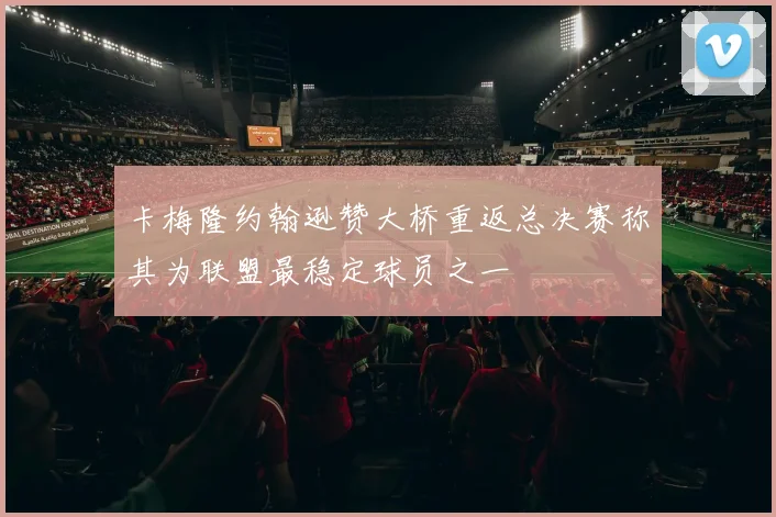 卡梅隆约翰逊赞大桥重返总决赛称其为联盟最稳定球员之一