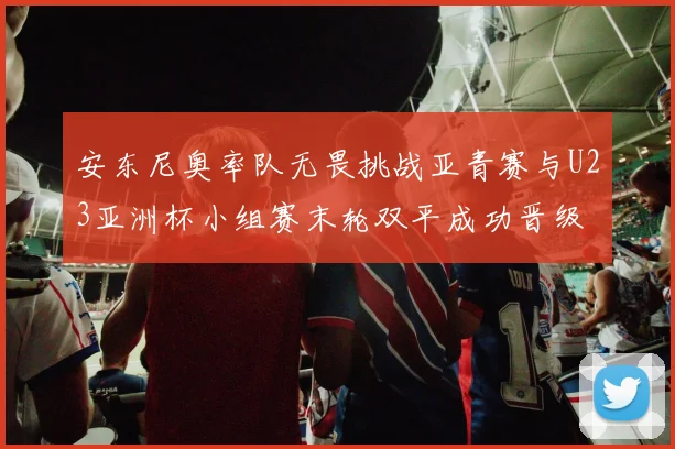 安东尼奥率队无畏挑战亚青赛与U23亚洲杯小组赛末轮双平成功晋级