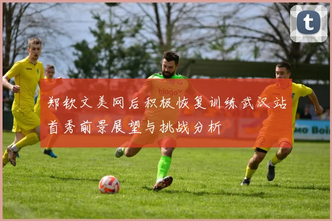 郑钦文美网后积极恢复训练武汉站首秀前景展望与挑战分析