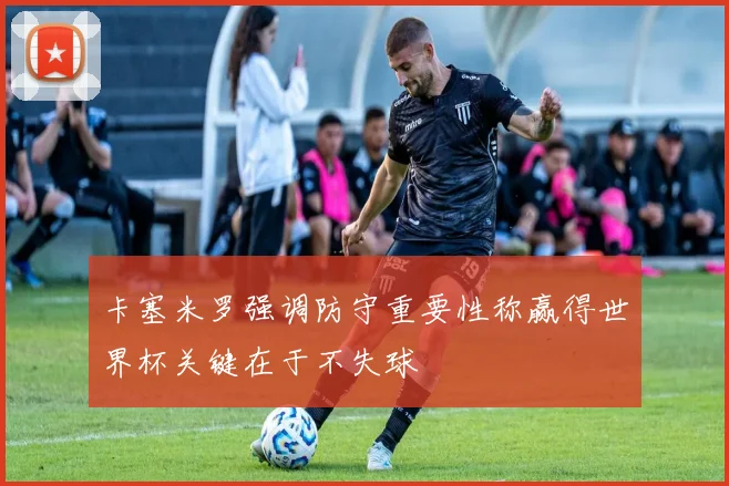 卡塞米罗强调防守重要性称赢得世界杯关键在于不失球