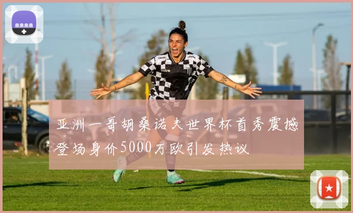 亚洲一哥胡桑诺夫世界杯首秀震撼登场身价5000万欧引发热议