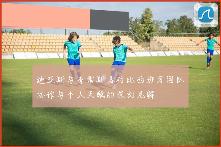 迪亚斯与夸雷斯马对比西班牙团队协作与个人天赋的深刻见解