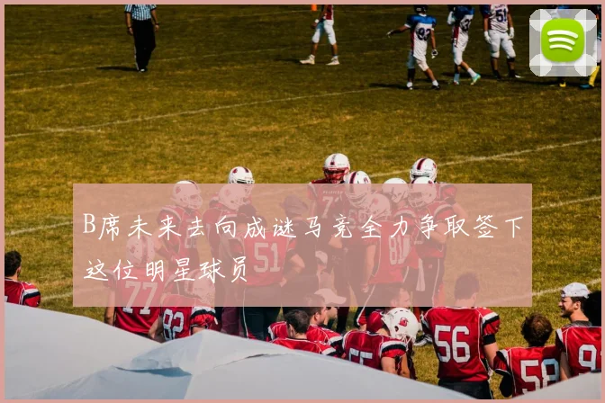 B席未来去向成谜马竞全力争取签下这位明星球员