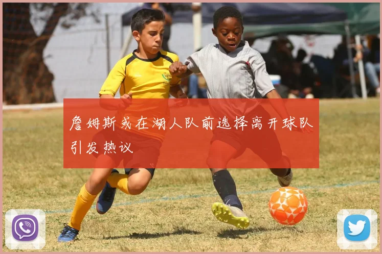 詹姆斯或在湖人队前选择离开球队引发热议