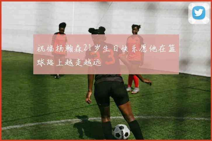 祝福杨瀚森21岁生日快乐愿他在篮球路上越走越远