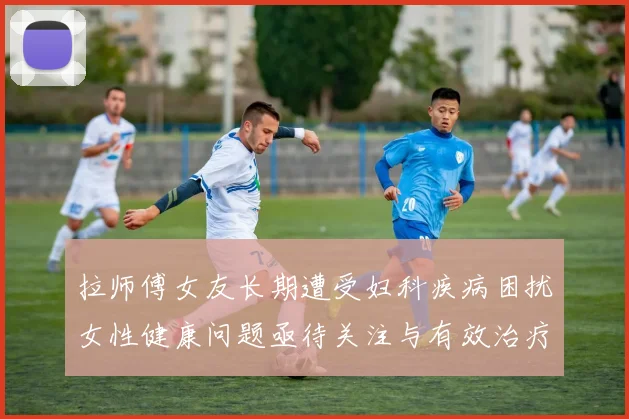 拉师傅女友长期遭受妇科疾病困扰女性健康问题亟待关注与有效治疗方案